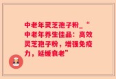 中老年灵芝孢子粉_“中老年养生佳品：高效灵芝孢子粉，增强免疫力，延缓衰老”