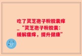 吃了灵芝孢子粉胶囊痒_“灵芝孢子粉胶囊：缓解瘙痒，提升健康”