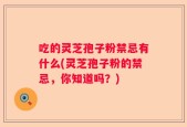 吃的灵芝孢子粉禁忌有什么(灵芝孢子粉的禁忌，你知道吗？)