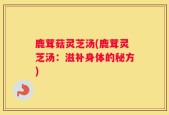 鹿茸菇灵芝汤(鹿茸灵芝汤：滋补身体的秘方)