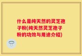 什么是纯天然的灵芝孢子粉(纯天然灵芝孢子粉的功效与用途介绍)