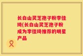 长白山灵芝孢子粉李佳琦(长白山灵芝孢子粉成为李佳琦推荐的明星产品
