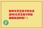 脸肿吃灵芝孢子粉会消退吗(吃灵芝孢子粉能缓解脸部肿胀？)