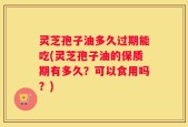 灵芝孢子油多久过期能吃(灵芝孢子油的保质期有多久？可以食用吗？)