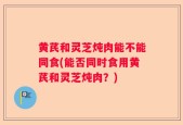 黄芪和灵芝炖肉能不能同食(能否同时食用黄芪和灵芝炖肉？)