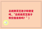 总统牌灵芝孢子粉便宜吗_“总统级灵芝孢子粉价格亲民吗？”)