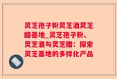 灵芝孢子粉灵芝酒灵芝醋基地_灵芝孢子粉、灵芝酒与灵芝醋：探索灵芝基地的多样化产品