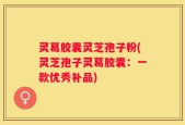 灵葛胶囊灵芝孢子粉(灵芝孢子灵葛胶囊：一款优秀补品)