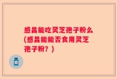 感昌能吃灵芝孢子粉么(感昌能能否食用灵芝孢子粉？)