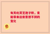 每天吃灵芝孢子粉，竟能带来这些意想不到的变化