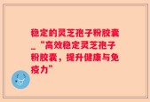 稳定的灵芝孢子粉胶囊_“高效稳定灵芝孢子粉胶囊，提升健康与免疫力”