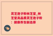 灵芝孢子粉林芝堂_林芝堂高品质灵芝孢子粉：健康养生新选择