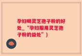 孕妇喝灵芝孢子粉的好处_“孕妇服用灵芝孢子粉的益处”)
