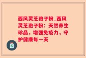西风灵芝孢子粉_西风灵芝孢子粉：天然养生珍品，增强免疫力，守护健康每一天