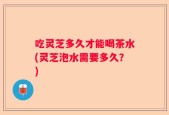 吃灵芝多久才能喝茶水(灵芝泡水需要多久？)