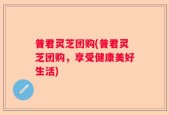 普君灵芝团购(普君灵芝团购，享受健康美好生活)