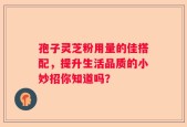 孢子灵芝粉用量的佳搭配，提升生活品质的小妙招你知道吗？
