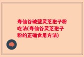 寿仙谷破壁灵芝孢子粉吃法(寿仙谷灵芝孢子粉的正确食用方法)