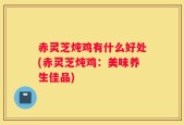赤灵芝炖鸡有什么好处(赤灵芝炖鸡：美味养生佳品)