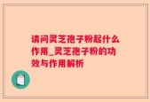 请问灵芝孢子粉起什么作用_灵芝孢子粉的功效与作用解析