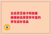 古岳灵芝孢子粉胶囊 健康新选择营养丰富的养生滋补佳品