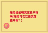 阳后还能喝灵芝孢子粉吗(阳后可否饮用灵芝孢子粉？)