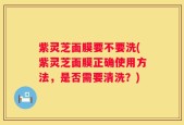 紫灵芝面膜要不要洗(紫灵芝面膜正确使用方法，是否需要清洗？)