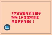 1岁宝宝能吃灵芝孢子粉吗(1岁宝宝可否食用灵芝孢子粉？)