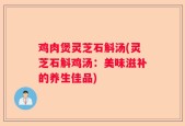 鸡肉煲灵芝石斛汤(灵芝石斛鸡汤：美味滋补的养生佳品)