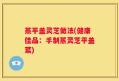 蒸平盖灵芝做法(健康佳品：手制蒸灵芝平盖菜)
