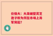 价格大：大晟破壁灵芝孢子粉为何在市场上异军突起？