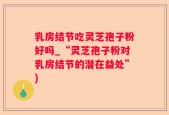 乳房结节吃灵芝孢子粉好吗_“灵芝孢子粉对乳房结节的潜在益处”)