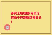 赤灵芝脂肪瘤(赤灵芝有助于抑制脂肪瘤生长)