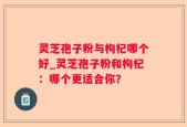 灵芝孢子粉与枸杞哪个好_灵芝孢子粉和枸杞：哪个更适合你？