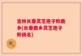 吉林长春灵芝孢子粉鹿乡(长春鹿乡灵芝孢子粉扬名)