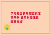 孕妇能否食用破壁灵芝孢子粉 食用时需注意哪些事项
