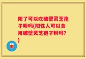 阳了可以吃破壁灵芝孢子粉吗(阳性人可以食用破壁灵芝孢子粉吗？)