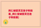 同仁破壁灵芝孢子粉胶囊_同仁堂破壁灵芝孢子粉胶囊)
