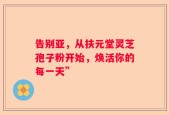 告别亚，从扶元堂灵芝孢子粉开始，焕活你的每一天”