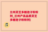 兰州灵芝多糖孢子粉粉剂_兰州产高品质灵芝多糖孢子粉粉剂)