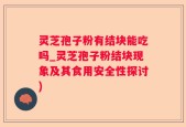 灵芝孢子粉有结块能吃吗_灵芝孢子粉结块现象及其食用安全性探讨)