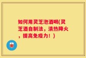 如何用灵芝泡酒喝(灵芝酒自制法，清热降火，提高免疫力！)