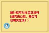 缝针后可以吃灵芝汤吗(缝完伤口后，是否可以喝灵芝汤？)