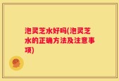 泡灵芝水好吗(泡灵芝水的正确方法及注意事项)
