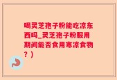 喝灵芝孢子粉能吃凉东西吗_灵芝孢子粉服用期间能否食用寒凉食物？)