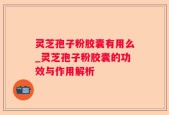 灵芝孢子粉胶囊有用么_灵芝孢子粉胶囊的功效与作用解析
