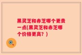 黑灵芝和赤芝哪个更贵一点(黑灵芝和赤芝哪个价格更高？)