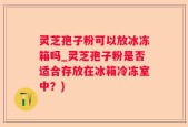 灵芝孢子粉可以放冰冻箱吗_灵芝孢子粉是否适合存放在冰箱冷冻室中？)