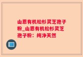 山恩有机松杉灵芝孢子粉_山恩有机松杉灵芝孢子粉：纯净天然
