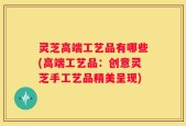 灵芝高端工艺品有哪些(高端工艺品：创意灵芝手工艺品精美呈现)